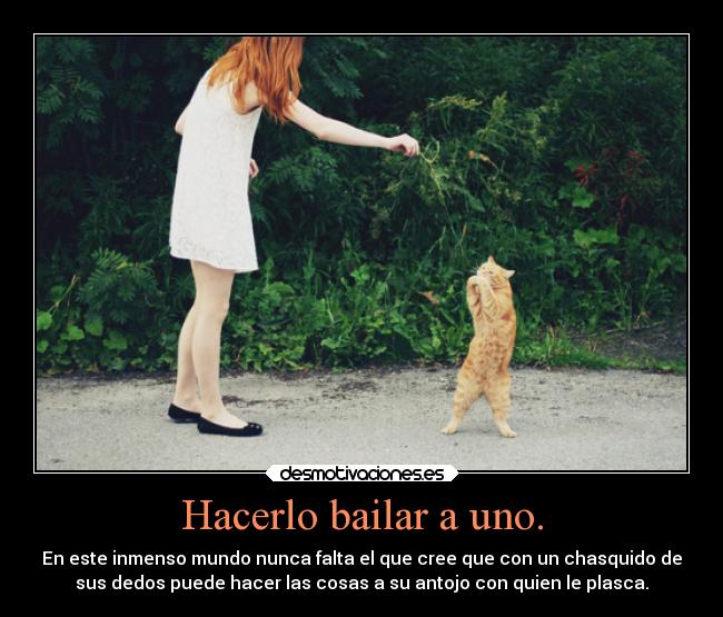 Hacerlo bailar a uno. - En este inmenso mundo nunca falta el que cree que con un chasquido de
sus dedos puede hacer las cosas a su antojo con quien le plasca.