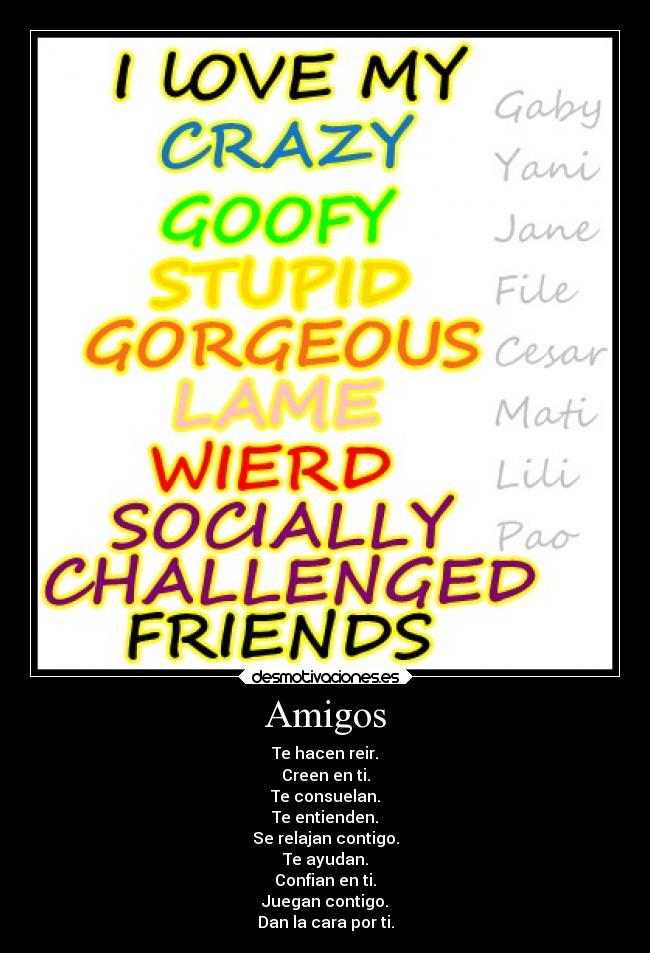 Amigos - Te hacen reir.
Creen en ti.
Te consuelan.
Te entienden.
Se relajan contigo.
Te ayudan.
Confian en ti.
Juegan contigo.
Dan la cara por ti.