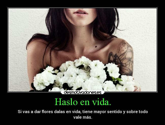 Haslo en vida. - Si vas a dar flores dalas en vida, tiene mayor sentido y sobre todo
vale más.
