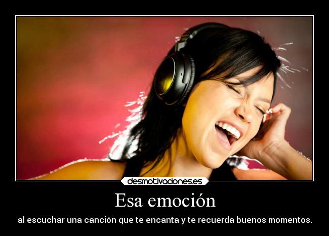 Esa emoción - al escuchar una canción que te encanta y te recuerda buenos momentos.