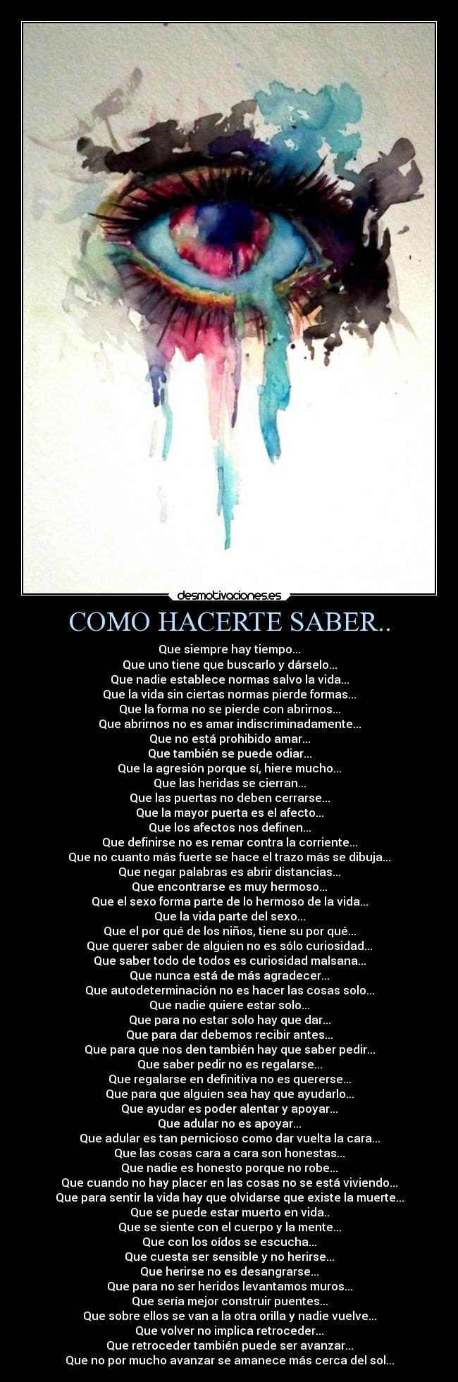 COMO HACERTE SABER.. - Que siempre hay tiempo...
Que uno tiene que buscarlo y dárselo...
Que nadie establece normas salvo la vida...
Que la vida sin ciertas normas pierde formas...
Que la forma no se pierde con abrirnos...
Que abrirnos no es amar indiscriminadamente...
Que no está prohibido amar...
Que también se puede odiar...
Que la agresión porque sí, hiere mucho...
Que las heridas se cierran...
Que las puertas no deben cerrarse...
Que la mayor puerta es el afecto...
Que los afectos nos definen...
Que definirse no es remar contra la corriente...
Que no cuanto más fuerte se hace el trazo más se dibuja...
Que negar palabras es abrir distancias...
Que encontrarse es muy hermoso...
Que el sexo forma parte de lo hermoso de la vida...
Que la vida parte del sexo...
Que el por qué de los niños, tiene su por qué...
Que querer saber de alguien no es sólo curiosidad...
Que saber todo de todos es curiosidad malsana...
Que nunca está de más agradecer...
Que autodeterminación no es hacer las cosas solo...
Que nadie quiere estar solo...
Que para no estar solo hay que dar...
Que para dar debemos recibir antes...
Que para que nos den también hay que saber pedir...
Que saber pedir no es regalarse...
Que regalarse en definitiva no es quererse...
Que para que alguien sea hay que ayudarlo...
Que ayudar es poder alentar y apoyar...
Que adular no es apoyar...
Que adular es tan pernicioso como dar vuelta la cara...
Que las cosas cara a cara son honestas...
Que nadie es honesto porque no robe...
Que cuando no hay placer en las cosas no se está viviendo...
Que para sentir la vida hay que olvidarse que existe la muerte...
Que se puede estar muerto en vida..
Que se siente con el cuerpo y la mente...
Que con los oídos se escucha...
Que cuesta ser sensible y no herirse...
Que herirse no es desangrarse...
Que para no ser heridos levantamos muros...
Que sería mejor construir puentes...
Que sobre ellos se van a la otra orilla y nadie vuelve...
Que volver no implica retroceder...
Que retroceder también puede ser avanzar...
Que no por mucho avanzar se amanece más cerca del sol...