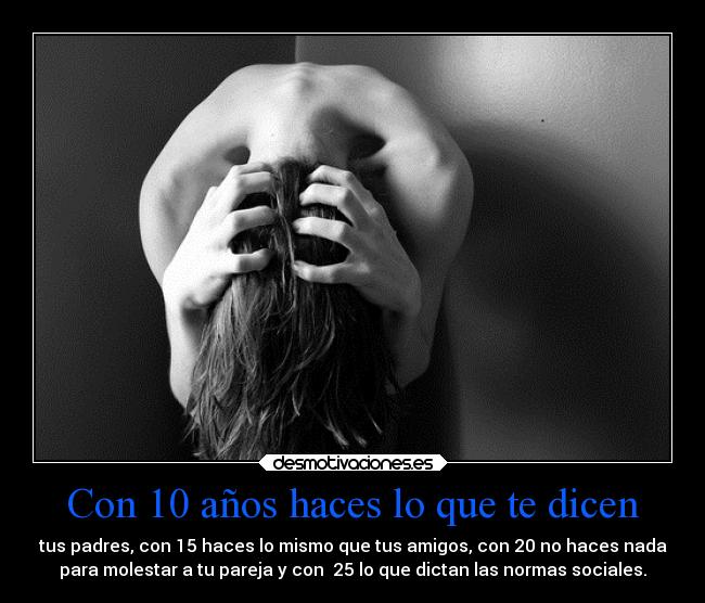 Con 10 años haces lo que te dicen - tus padres, con 15 haces lo mismo que tus amigos, con 20 no haces nada
para molestar a tu pareja y con 25 lo que dictan las normas sociales.