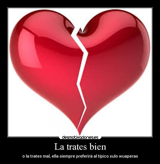 La trates bien - o la trates mal, ella siempre preferirà al típico xulo wuaperas