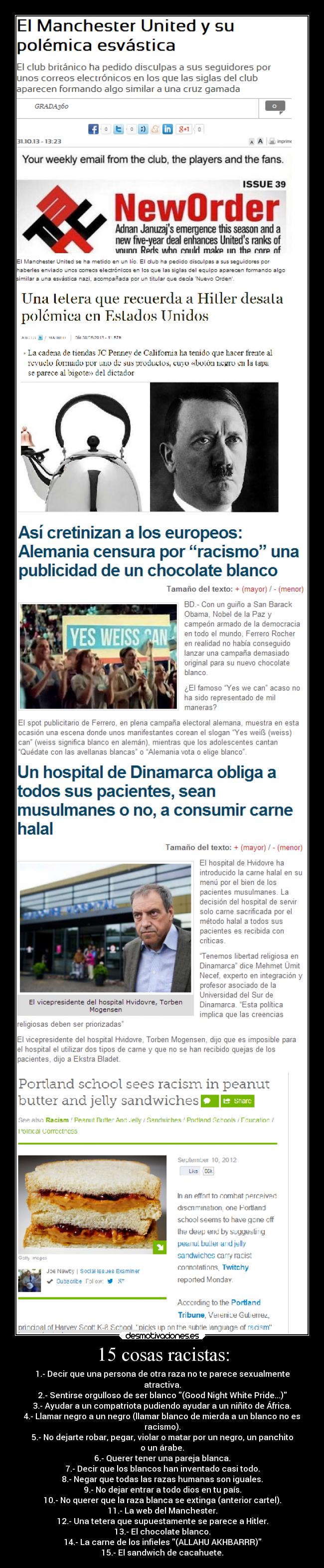 15 cosas racistas: - 1.- Decir que una persona de otra raza no te parece sexualmente
atractiva.
2.- Sentirse orgulloso de ser blanco (Good Night White Pride...)
3.- Ayudar a un compatriota pudiendo ayudar a un niñito de África.
4.- Llamar negro a un negro (llamar blanco de mierda a un blanco no es
racismo).
5.- No dejarte robar, pegar, violar o matar por un negro, un panchito
o un árabe.
6.- Querer tener una pareja blanca.
7.- Decir que los blancos han inventado casi todo.
8.- Negar que todas las razas humanas son iguales.
9.- No dejar entrar a todo dios en tu país.
10.- No querer que la raza blanca se extinga (anterior cartel).
11.- La web del Manchester.
12.- Una tetera que supuestamente se parece a Hitler.
13.- El chocolate blanco.
14.- La carne de los infieles (ALLAHU AKHBARRR)
15.- El sandwich de cacahuete.