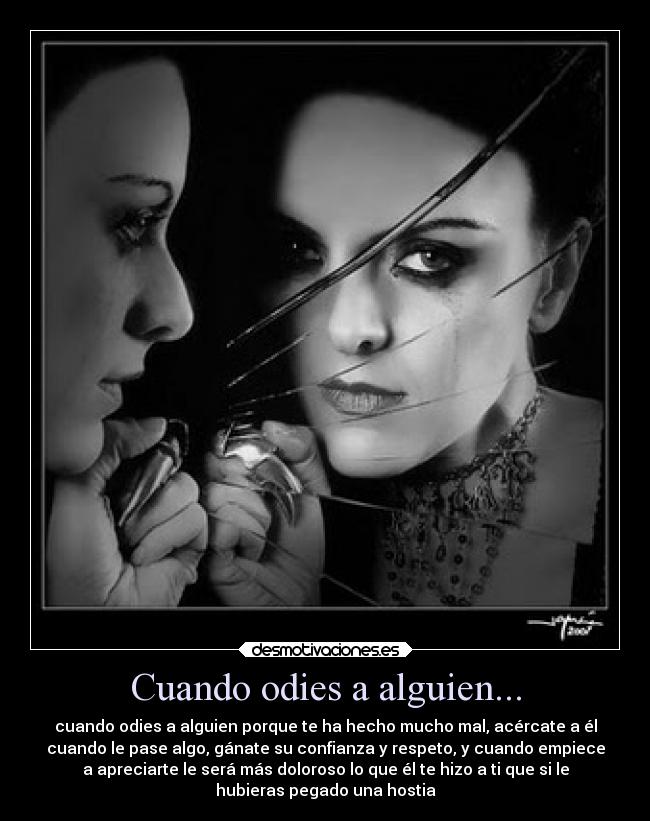 Cuando odies a alguien... - cuando odies a alguien porque te ha hecho mucho mal, acércate a él
cuando le pase algo, gánate su confianza y respeto, y cuando empiece
a apreciarte le será más doloroso lo que él te hizo a ti que si le
hubieras pegado una hostia