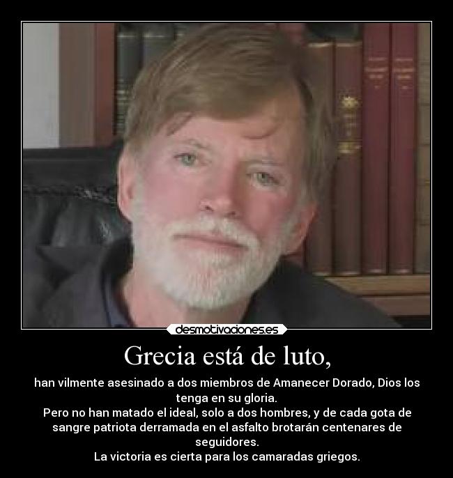 Grecia está de luto, - han vilmente asesinado a dos miembros de Amanecer Dorado, Dios los
tenga en su gloria.
Pero no han matado el ideal, solo a dos hombres, y de cada gota de
sangre patriota derramada en el asfalto brotarán centenares de
seguidores.
La victoria es cierta para los camaradas griegos.