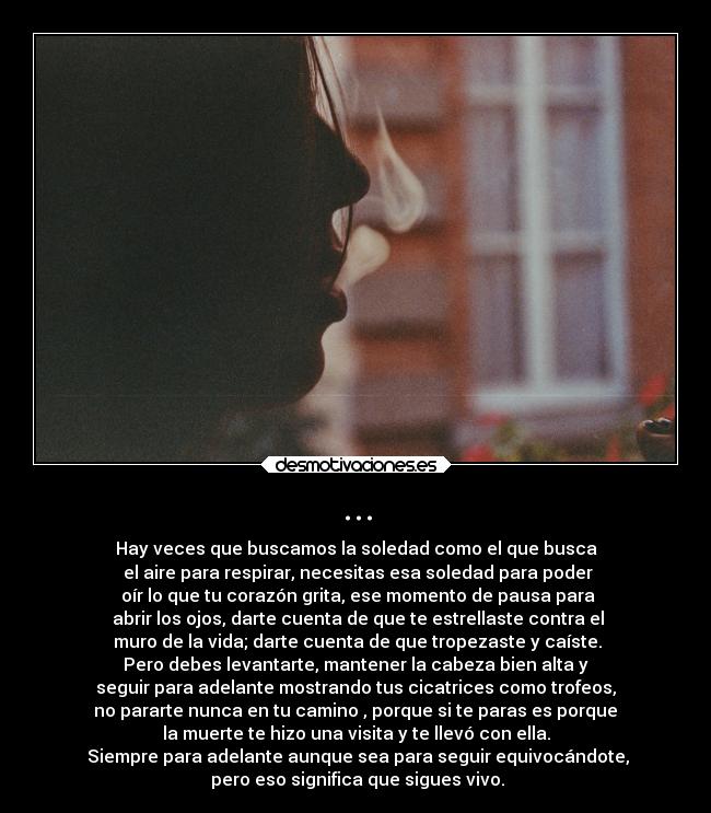 ... - Hay veces que buscamos la soledad como el que busca
el aire para respirar, necesitas esa soledad para poder
oír lo que tu corazón grita, ese momento de pausa para
abrir los ojos, darte cuenta de que te estrellaste contra el
muro de la vida; darte cuenta de que tropezaste y caíste.
Pero debes levantarte, mantener la cabeza bien alta y
seguir para adelante mostrando tus cicatrices como trofeos,
no pararte nunca en tu camino , porque si te paras es porque
la muerte te hizo una visita y te llevó con ella.
Siempre para adelante aunque sea para seguir equivocándote,
pero eso significa que sigues vivo.