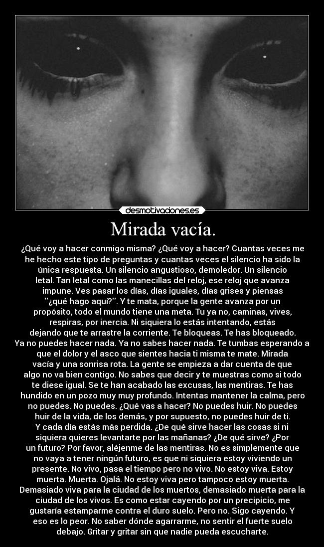 Mirada vacía. - ¿Qué voy a hacer conmigo misma? ¿Qué voy a hacer? Cuantas veces me
he hecho este tipo de preguntas y cuantas veces el silencio ha sido la
única respuesta. Un silencio angustioso, demoledor. Un silencio
letal. Tan letal como las manecillas del reloj, ese reloj que avanza
impune. Ves pasar los días, días iguales, días grises y piensas
¿qué hago aquí?. Y te mata, porque la gente avanza por un
propósito, todo el mundo tiene una meta. Tu ya no, caminas, vives,
respiras, por inercia. Ni siquiera lo estás intentando, estás
dejando que te arrastre la corriente. Te bloqueas. Te has bloqueado.
Ya no puedes hacer nada. Ya no sabes hacer nada. Te tumbas esperando a
que el dolor y el asco que sientes hacia ti misma te mate. Mirada
vacía y una sonrisa rota. La gente se empieza a dar cuenta de que
algo no va bien contigo. No sabes que decir y te muestras como si todo
te diese igual. Se te han acabado las excusas, las mentiras. Te has
hundido en un pozo muy muy profundo. Intentas mantener la calma, pero
no puedes. No puedes. ¿Qué vas a hacer? No puedes huir. No puedes
huir de la vida, de los demás, y por supuesto, no puedes huir de ti.
Y cada día estás más perdida. ¿De qué sirve hacer las cosas si ni
siquiera quieres levantarte por las mañanas? ¿De qué sirve? ¿Por
un futuro? Por favor, aléjenme de las mentiras. No es simplemente que
no vaya a tener ningún futuro, es que ni siquiera estoy viviendo un
presente. No vivo, pasa el tiempo pero no vivo. No estoy viva. Estoy
muerta. Muerta. Ojalá. No estoy viva pero tampoco estoy muerta.
Demasiado viva para la ciudad de los muertos, demasiado muerta para la
ciudad de los vivos. Es como estar cayendo por un precipicio, me
gustaría estamparme contra el duro suelo. Pero no. Sigo cayendo. Y
eso es lo peor. No saber dónde agarrarme, no sentir el fuerte suelo
debajo. Gritar y gritar sin que nadie pueda escucharte.