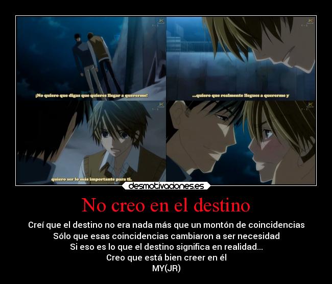 No creo en el destino - Creí que el destino no era nada más que un montón de coincidencias
Sólo que esas coincidencias cambiaron a ser necesidad
Si eso es lo que el destino significa en realidad...
Creo que está bien creer en él
MY(JR)