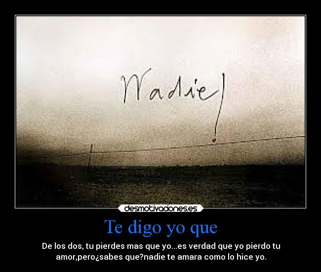 Te digo yo que - De los dos, tu pierdes mas que yo...es verdad que yo pierdo tu
amor,pero¿sabes que?nadie te amara como lo hice yo.