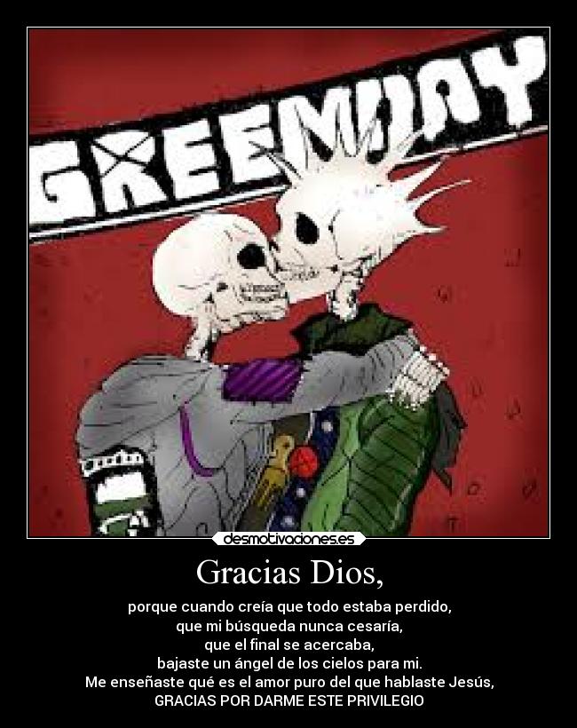 Gracias Dios, - porque cuando creía que todo estaba perdido,
que mi búsqueda nunca cesaría,
que el final se acercaba,
bajaste un ángel de los cielos para mi.
Me enseñaste qué es el amor puro del que hablaste Jesús,
GRACIAS POR DARME ESTE PRIVILEGIO