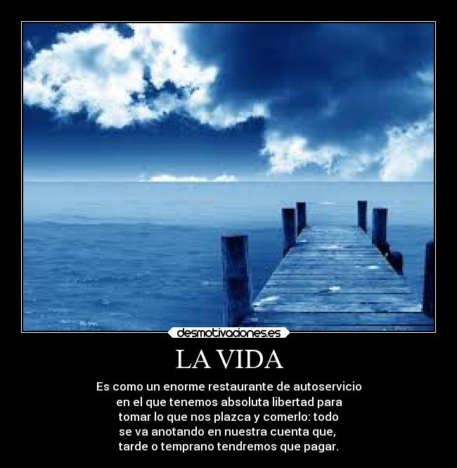 LA VIDA - Es como un enorme restaurante de autoservicio
en el que tenemos absoluta libertad para
tomar lo que nos plazca y comerlo: todo
se va anotando en nuestra cuenta que,
tarde o temprano tendremos que pagar.