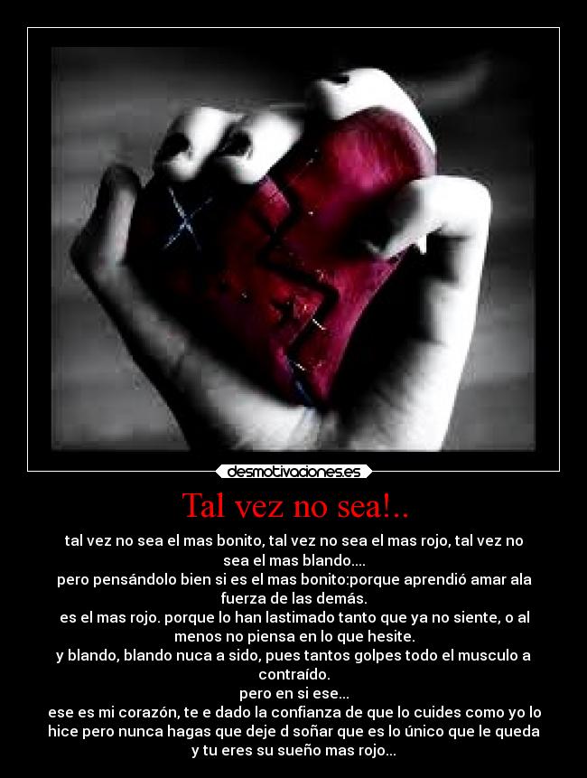 Tal vez no sea!.. - tal vez no sea el mas bonito, tal vez no sea el mas rojo, tal vez no
sea el mas blando....
pero pensándolo bien si es el mas bonito:porque aprendió amar ala
fuerza de las demás.
es el mas rojo. porque lo han lastimado tanto que ya no siente, o al
menos no piensa en lo que hesite.
y blando, blando nuca a sido, pues tantos golpes todo el musculo a
contraído.
pero en si ese...
ese es mi corazón, te e dado la confianza de que lo cuides como yo lo
hice pero nunca hagas que deje d soñar que es lo único que le queda
y tu eres su sueño mas rojo...