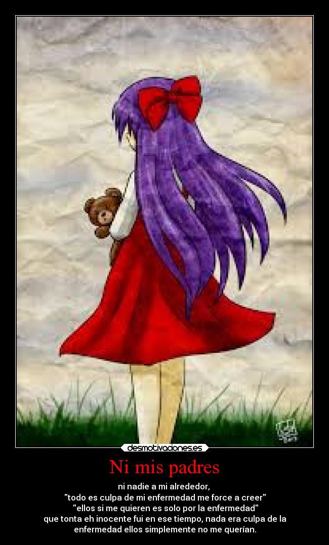 Ni mis padres - ni nadie a mi alrededor,
todo es culpa de mi enfermedad me force a creer
ellos si me quieren es solo por la enfermedad
que tonta eh inocente fui en ese tiempo, nada era culpa de la
enfermedad ellos simplemente no me querían.