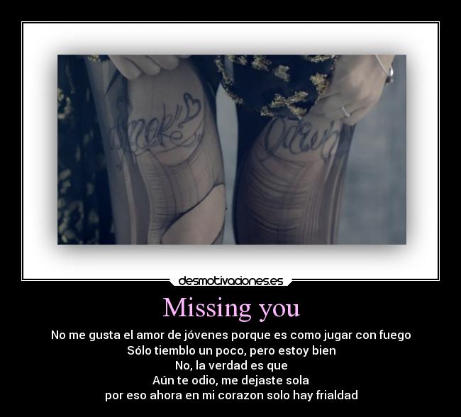 Missing you - No me gusta el amor de jóvenes porque es como jugar con fuego
Sólo tiemblo un poco, pero estoy bien
No, la verdad es que
Aún te odio, me dejaste sola
por eso ahora en mi corazon solo hay frialdad