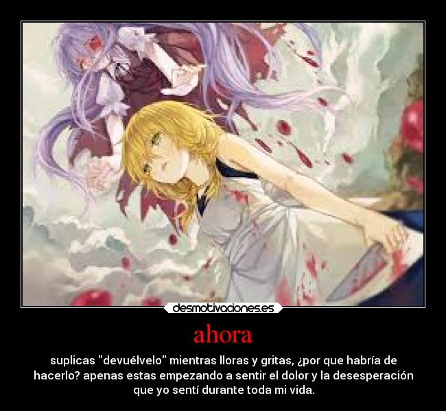 ahora - suplicas devuélvelo mientras lloras y gritas, ¿por que habría de
hacerlo? apenas estas empezando a sentir el dolor y la desesperación
que yo sentí durante toda mi vida.