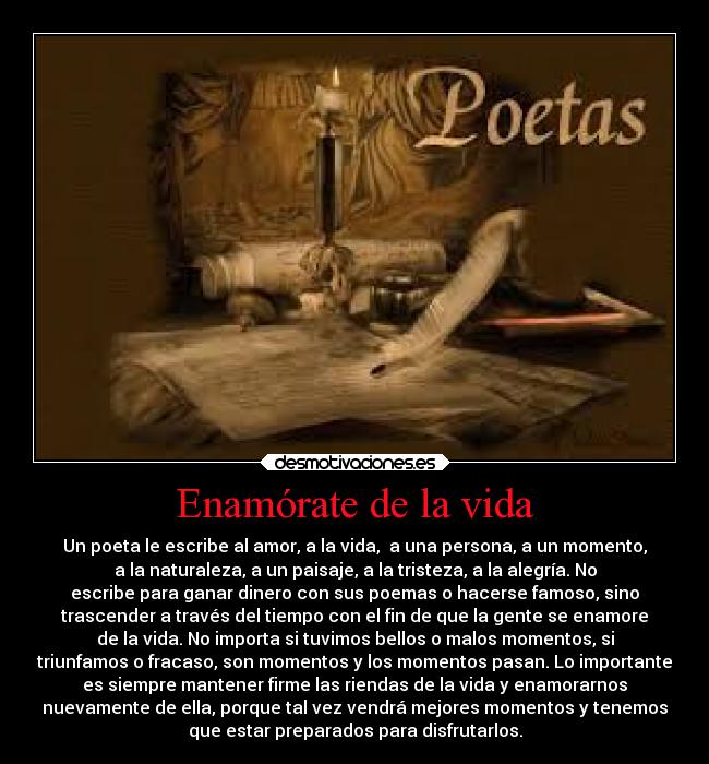 Enamórate de la vida - Un poeta le escribe al amor, a la vida,  a una persona, a un momento,
a la naturaleza, a un paisaje, a la tristeza, a la alegría. No
escribe para ganar dinero con sus poemas o hacerse famoso, sino
trascender a través del tiempo con el fin de que la gente se enamore
de la vida. No importa si tuvimos bellos o malos momentos, si
triunfamos o fracaso, son momentos y los momentos pasan. Lo importante
es siempre mantener firme las riendas de la vida y enamorarnos
nuevamente de ella, porque tal vez vendrá mejores momentos y tenemos
que estar preparados para disfrutarlos.