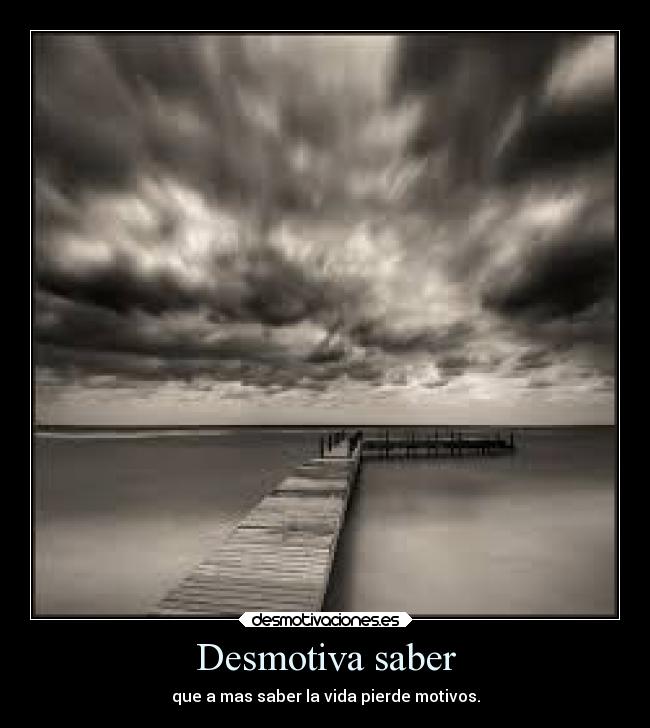 Desmotiva saber - que a mas saber la vida pierde motivos.