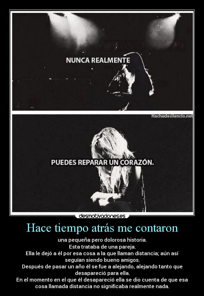Hace tiempo atrás me contaron - una pequeña pero dolorosa historia.
Esta trataba de una pareja.
Ella le dejó a él por esa cosa a la que llaman distancia; aún así
seguían siendo bueno amigos.
Después de pasar un año él se fue a alejando, alejando tanto que
desapareció para ella.
En el momento en el que él desapareció ella se dio cuenta de que esa
cosa llamada distancia no significaba realmente nada.
