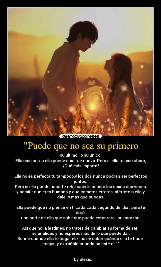 Puede que no sea su primero - su ultimo , o su único.
Ella amo antes,ella puede amar de nuevo. Pero si ella te ama ahora,
¿Qué más importa?
Ella no es perfecta,tu tampoco,y los dos nunca podrán ser perfectos
juntos.
Pero si ella puede hacerte reír, hacerte pensar las cosas dos veces,
y admitir que eres humano y que cometes errores, aférrate a ella y
dale lo mas que puedas.
Ella puede que no piense en ti cada cada segundo del día , pero te
dará
una parte de ella que sabe que puede estar roto...su corazón.
Así que no la lastimes, no trates de cambiar su forma de ser ,
no analices y no esperes mas de lo que puede dar.
Sonríe cuando ella te haga feliz, hazle saber cuándo ella te hace
enojar, y extráñala cuando no esté allí.
by alexis.