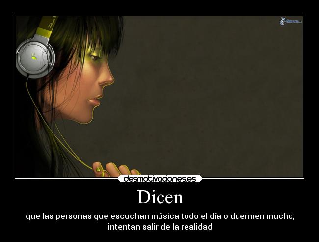 Dicen - que las personas que escuchan música todo el día o duermen mucho,
intentan salir de la realidad