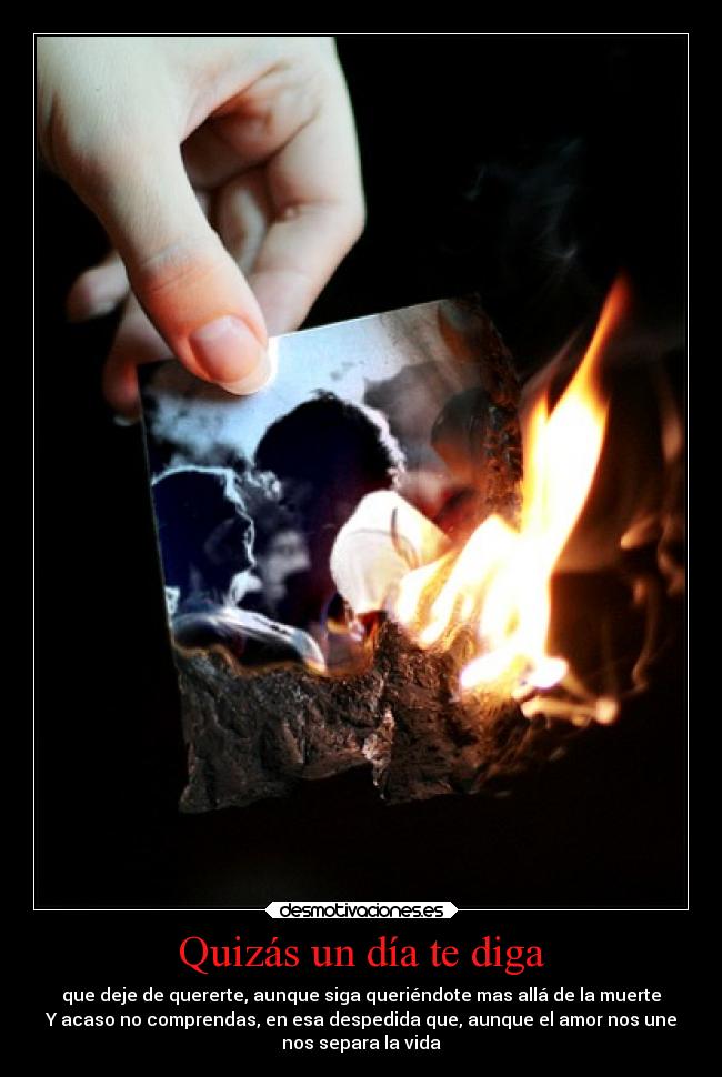 Quizás un día te diga - que deje de quererte, aunque siga queriéndote mas allá de la muerte
Y acaso no comprendas, en esa despedida que, aunque el amor nos une
nos separa la vida