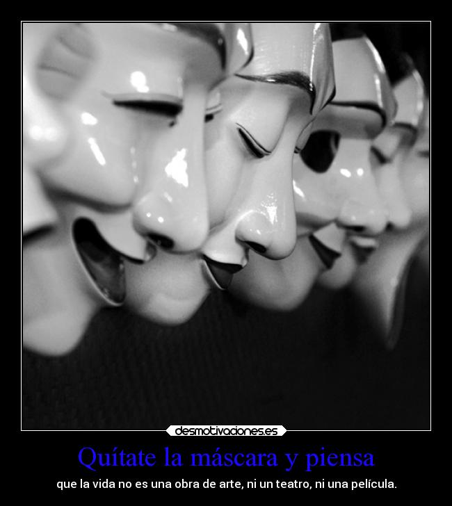 Quítate la máscara y piensa - que la vida no es una obra de arte, ni un teatro, ni una película.