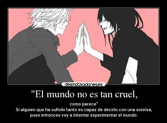 El mundo no es tan cruel, - como parece
Si alguien que ha sufrido tanto es capaz de decirlo con una sonrisa,
pues entonces voy a intentar experimentar el mundo.
