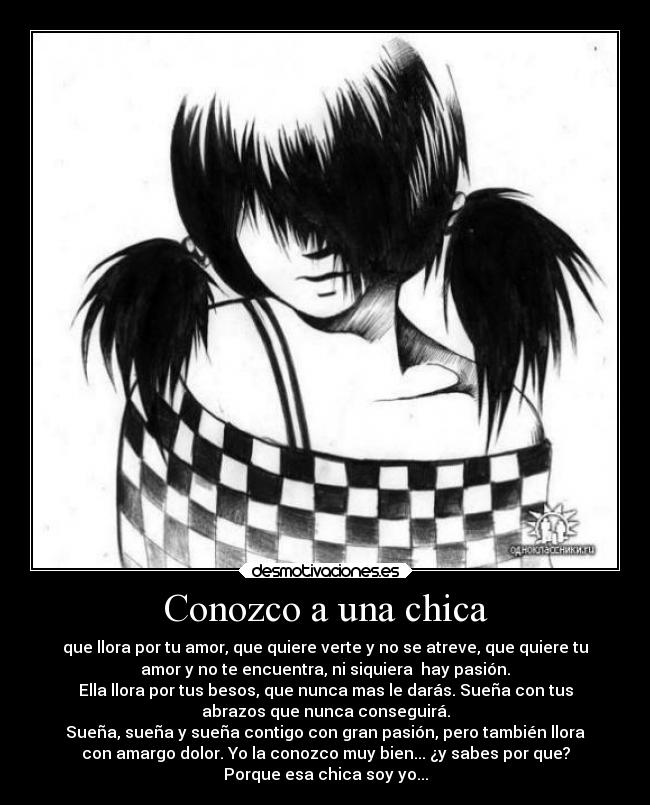 Conozco a una chica - que llora por tu amor, que quiere verte y no se atreve, que quiere tu
amor y no te encuentra, ni siquiera  hay pasión.
Ella llora por tus besos, que nunca mas le darás. Sueña con tus
abrazos que nunca conseguirá.
Sueña, sueña y sueña contigo con gran pasión, pero también llora
con amargo dolor. Yo la conozco muy bien... ¿y sabes por que?
Porque esa chica soy yo...