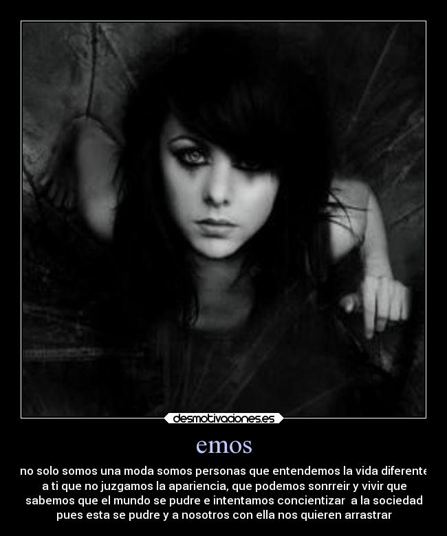 emos - no solo somos una moda somos personas que entendemos la vida diferente
a ti que no juzgamos la apariencia, que podemos sonrreir y vivir que
sabemos que el mundo se pudre e intentamos concientizar  a la sociedad
pues esta se pudre y a nosotros con ella nos quieren arrastrar