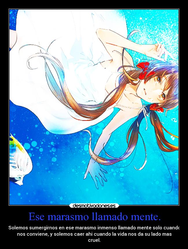 Ese marasmo llamado mente. - Solemos sumergirnos en ese marasmo inmenso llamado mente solo cuando
nos conviene, y solemos caer ahi cuando la vida nos da su lado mas
cruel.