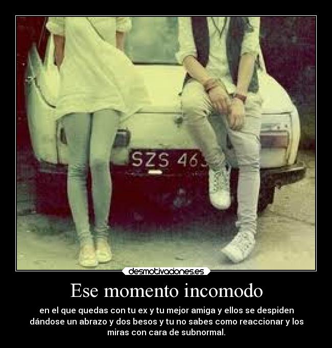 Ese momento incomodo - en el que quedas con tu ex y tu mejor amiga y ellos se despiden
dándose un abrazo y dos besos y tu no sabes como reaccionar y los
miras con cara de subnormal.