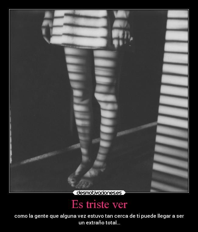 Es triste ver - como la gente que alguna vez estuvo tan cerca de ti puede llegar a ser
un extraño total...