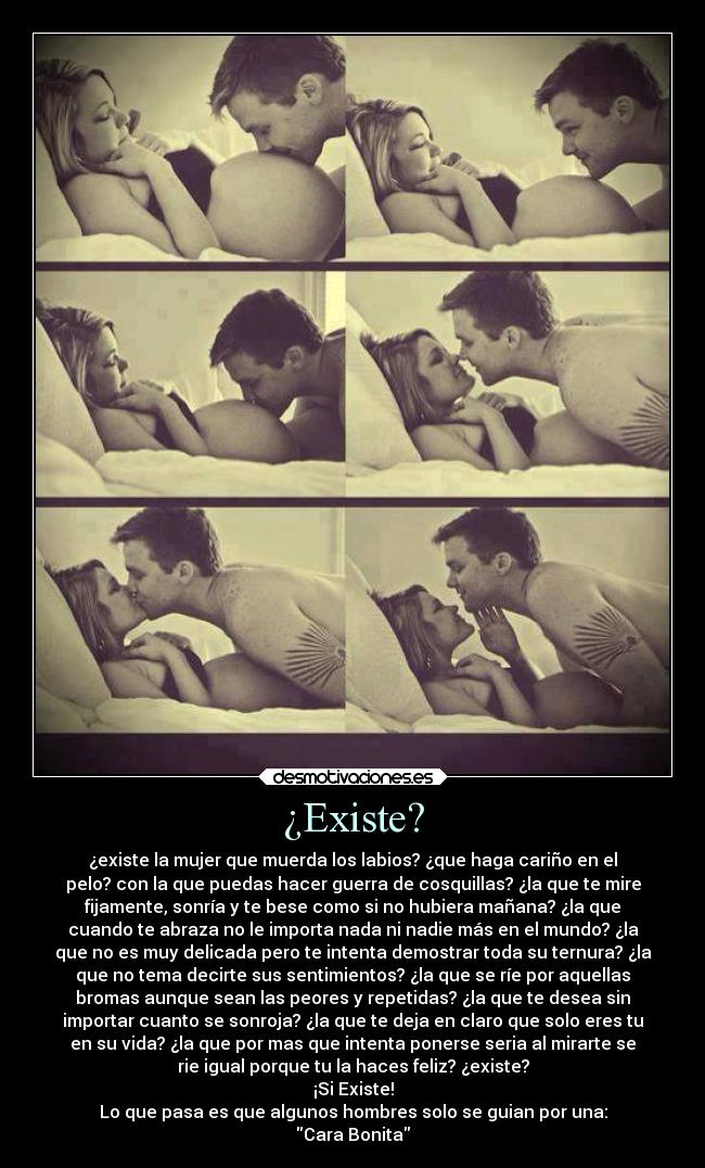 ¿Existe? - ¿existe la mujer que muerda los labios? ¿que haga cariño en el
pelo? con la que puedas hacer guerra de cosquillas? ¿la que te mire
fijamente, sonría y te bese como si no hubiera mañana? ¿la que
cuando te abraza no le importa nada ni nadie más en el mundo? ¿la
que no es muy delicada pero te intenta demostrar toda su ternura? ¿la
que no tema decirte sus sentimientos? ¿la que se ríe por aquellas
bromas aunque sean las peores y repetidas? ¿la que te desea sin
importar cuanto se sonroja? ¿la que te deja en claro que solo eres tu
en su vida? ¿la que por mas que intenta ponerse seria al mirarte se
rie igual porque tu la haces feliz? ¿existe?
¡Si Existe!
Lo que pasa es que algunos hombres solo se guian por una:
Cara Bonita