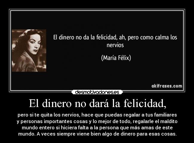 El dinero no dará la felicidad, - pero si te quita los nervios, hace que puedas regalar a tus familiares
y personas importantes cosas y lo mejor de todo, regalarle el maldito
mundo entero si hiciera falta a la persona que más amas de este
mundo. A veces siempre viene bien algo de dinero para esas cosas.