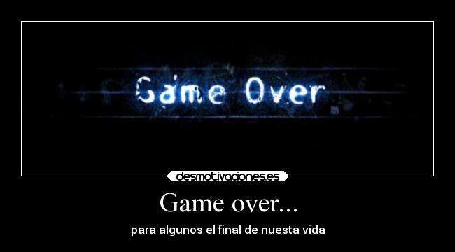 Game over... - para algunos el final de nuesta vida