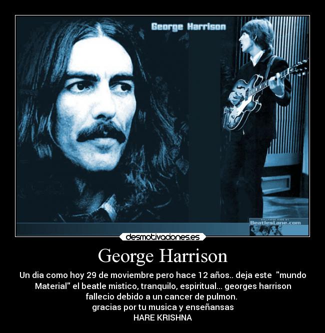 George Harrison - Un dia como hoy 29 de moviembre pero hace 12 años.. deja este mundo
Material el beatle mistico, tranquilo, espiritual... georges harrison
fallecio debido a un cancer de pulmon.
gracias por tu musica y enseñansas
HARE KRISHNA