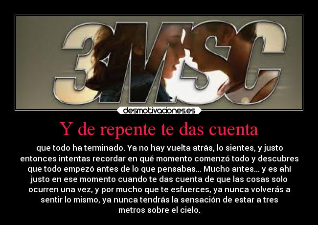 Y de repente te das cuenta - que todo ha terminado. Ya no hay vuelta atrás, lo sientes, y justo
entonces intentas recordar en qué momento comenzó todo y descubres
que todo empezó antes de lo que pensabas... Mucho antes... y es ahí
justo en ese momento cuando te das cuenta de que las cosas solo
ocurren una vez, y por mucho que te esfuerces, ya nunca volverás a
sentir lo mismo, ya nunca tendrás la sensación de estar a tres
metros sobre el cielo.