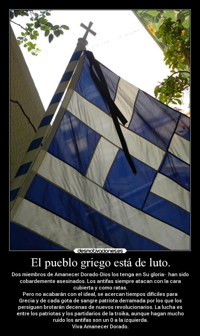 El pueblo griego está de luto. - Dos miembros de Amanecer Dorado-Dios los tenga en Su gloria-  han sido
cobardemente asesinados. Los antifas siempre atacan con la cara
cubierta y como ratas.
Pero no acabarán con el ideal, se acercan tiempos difíciles para
Grecia y de cada gota de sangre patriota derramada por los que los
persiguen brotarán decenas de nuevos revolucionarios. La lucha es
entre los patriotas y los partidarios de la troika, aunque hagan mucho
ruido los antifas son un 0 a la izquierda.
Viva Amanecer Dorado.