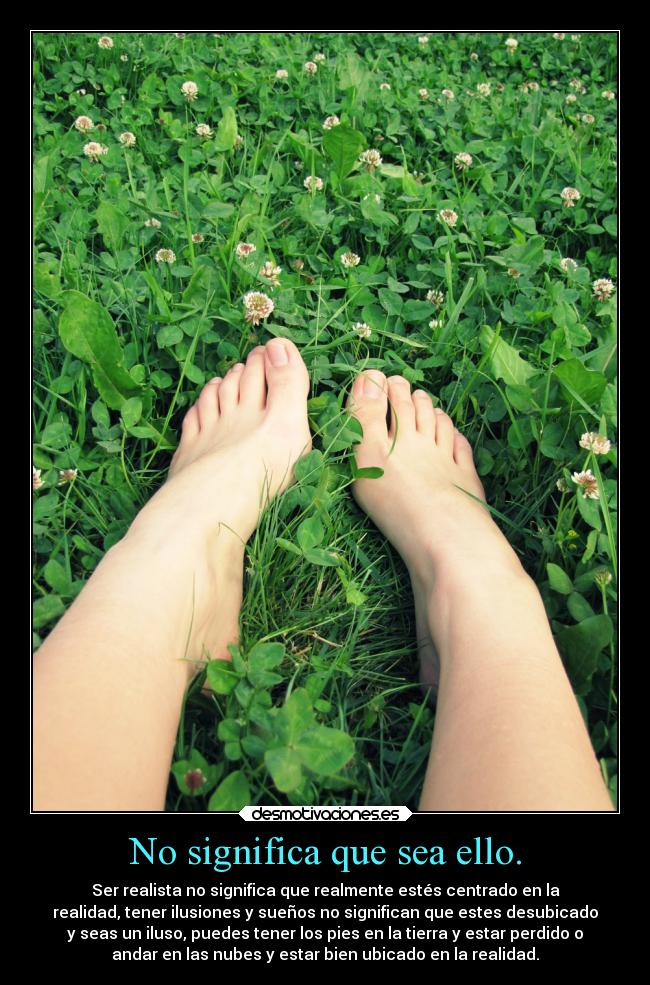 No significa que sea ello. - Ser realista no significa que realmente estés centrado en la
realidad, tener ilusiones y sueños no significan que estes desubicado
y seas un iluso, puedes tener los pies en la tierra y estar perdido o
andar en las nubes y estar bien ubicado en la realidad.