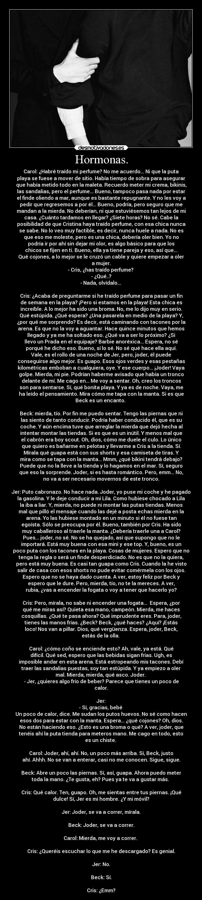 Hormonas. - Carol: ¿Habré traído mi perfume? No me acuerdo... Ni que la puta
playa se fuese a mover de sitio. Había tiempo de sobra para asegurar
que había metido todo en la maleta. Recuerdo meter mi crema, bikinis,
las sandalias, pero el perfume... Bueno, tampoco pasa nada por estar
el finde oliendo a mar, aunque es bastante repugnante. Y no les voy a
pedir que regresemos a por él... Bueno, podría, pero seguro que me
mandan a la mierda. No deberían, ni que estuviésemos tan lejos de mi
casa. ¿Cuánto tardamos en llegar? ¿Siete horas? No sé. Cabe la
posibilidad de que Cristina haya traído perfume, con esa chica nunca
se sabe. No lo veo muy factible, es decir, nunca huele a nada. No es
que eso me moleste, pero es una chica, debería oler bien. Yo no
podría ir por ahí sin dejar mi olor, es algo básico para que los
chicos se fijen en ti. Bueno, ella ya tiene pareja y eso, así que...
Qué cojones, a lo mejor se le cruzó un cable y quiere empezar a oler
a mujer.
- Cris, ¿has traído perfume? 
- ¿Qué..?
- Nada, olvídalo... 

Cris: ¿Acaba de preguntarme si he traído perfume para pasar un fin
de semana en la playa? ¡Pero si estamos en la playa! Esta chica es
increíble. A lo mejor ha sido una broma. No, me lo dijo muy en serio.
Qué estúpida. ¿Qué espera? ¿Una pasarela en medio de la playa? Y,
¿por qué me sorprendo? Es decir, está caminando con tacones por la
arena. Es que no la voy a aguantar. Hace quince minutos que hemos
llegado y ya me ha soltado eso. ¿Qué va a ser lo próximo? ¿Si
llevo un Prada en el equipaje? Barbie anoréxica... Espera, no sé
porqué he dicho eso. Bueno, sí lo sé. No sé qué hace ella aquí.
Vale, es el rollo de una noche de Jer, pero, joder, él puede
conseguirse algo mejor. Es guapo. Esos ojos verdes y esas pestañas
kilométricas emboban a cualquiera, oye. Y ese cuerpo... ¡Joder! Vaya
golpe. Mierda, mi pie. Podrían haberme avisado que había un tronco
delante de mí. Me cago en... Me voy a sentar. Oh, creo los troncos
son para sentarse. Sí, qué bonita playa. Y ya es de noche. Vaya, me
ha leído el pensamiento. Mira cómo me tapa con la manta. Si es que
Beck es un encanto. 

Beck: mierda, tío. Por fin me puedo sentar. Tengo las piernas que ni
las siento de tanto conducir. Podría haber conducido él, que es su
coche. Y aún encima tuve que arreglar la mierda que dejó hecha al
intentar montar las tiendas. Si es que es un inútil. Y menos mal que
el cabrón era boy scout. Oh, dios, cómo me duele el culo. Lo único
que quiero es bañarme en pelotas y llevarme a Cris a la tienda. Sí.
Mírala qué guapa está con sus shorts y esa camiseta de tiras. Y
mira como se tapa con la manta... Mmm, ¿qué bikini tendrá debajo?
Puede que no la lleve a la tienda y lo hagamos en el mar. Sí, seguro
que eso la sorprende. Joder, si es hasta romántico. Pero, emm... No,
no va a ser necesario movernos de este tronco.

Jer: Puto cabronazo. No hace nada. Joder, yo puse mi coche y he pagado
la gasolina. Y le deje conducir a mi Lila. Como hubiese chocado a Lila
la iba a liar. Y, mierda, no puede ni montar las putas tiendas. Menos
mal que pilló el mensaje cuando las dejé a posta echas mierda en la
arena. Yo las hubiese montado en un minuto si él no fuese tan
egoísta. Sólo se preocupa por él. Bueno, también por Cris. Ha sido
muy caballeroso al traerle la manta. ¿Debería traerle una a Carol?
Pues... joder, no sé. No se ha quejado, así que supongo que no le
importará. Está muy buena con esa mini y ese top. Y, bueno, es un
poco puta con los tacones en la playa. Cosas de mujeres. Espero que no
tenga la regla o será un finde desperdiciado. No es que no la quiera,
pero está muy buena. Es casi tan guapa como Cris. Cuando la he visto
salir de casa con esos shorts no pude evitar comérmela con los ojos.
Espero que no se haya dado cuenta. A ver, estoy feliz por Beck y
espero que le dure. Pero, mierda, tío, no te la mereces. A ver,
rubia, ¿vas a encender la fogata o voy a tener que hacerlo yo?

Cris: Pero, mírala, no sabe ni encender una fogata...  Espera, ¿por
qué me miras así? Quieta esa mano, campeón. Mierda, me haces
cosquillas. ¿Qué te pasa ahora? Qué imprudente eres. Para, joder,
tienes las manos frías. ¿Beck? Beck, ¿qué haces? ¿Aquí? ¡Estás
loco! Nos van a pillar. Dios, qué vergüenza. Espera, joder, Beck,
estás de la olla. 

Carol: ¿cómo coño se enciende esto? Ah, vale, ya está. Qué
difícil. Qué sed, espero que las bebidas sigan frías. Ugh, es
imposible andar en esta arena. Está estropeando mis tacones. Debí
traer las sandalias puestas, soy tan estúpida. Y ya empiezo a oler
mal. Mierda, mierda, qué asco. Joder. 
- Jer, ¿quieres algo frío de beber? Parece que tienes un poco de
calor.

Jer:
- Sí, gracias, bebé 
Un poco de calor, dice. Me sudan los putos huevos. No sé como hacen
esos dos para estar con la manta. Espera... ¿qué cojones? Oh, dios.
No están haciendo eso. ¿Esto es una broma o qué? A ver, joder, que
tenéis ahí la puta tienda para meteros mano. Me cago en todo, esto
es un chiste. 

Carol: Joder, ahí, ahí. No, un poco más arriba. Sí, Beck, justo
ahí. Ahhh. No se van a enterar, casi no me conocen. Sigue, sigue.

Beck: Abre un poco las piernas. Sí, así, guapa. Ahora puedo meter
toda la mano. ¿Te gusta, eh? Pues ya te va a gustar más. 

Cris: Qué calor. Ten, guapo. Oh, me sientas entre tus piernas. ¡Qué
dulce! Sí, Jer es mi hombre. ¿Y mi móvil?

Jer: Joder, se va a correr, mírala.

Beck: Joder, se va a correr.

Carol: Mierda, me voy a correr. 

Cris: ¿Queréis escuchar lo que me he descargado? Es genial.

Jer: No.

Beck: Sí.

Cris: ¿Emm?