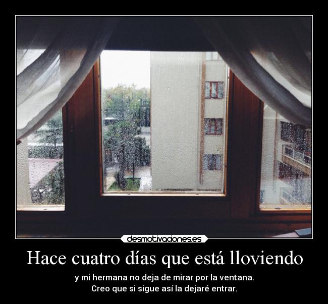 Hace cuatro días que está lloviendo - y mi hermana no deja de mirar por la ventana.
Creo que si sigue así la dejaré entrar.