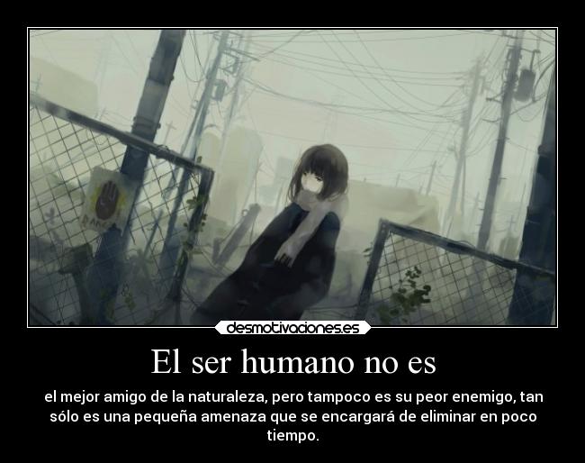 El ser humano no es - el mejor amigo de la naturaleza, pero tampoco es su peor enemigo, tan
sólo es una pequeña amenaza que se encargará de eliminar en poco
tiempo.