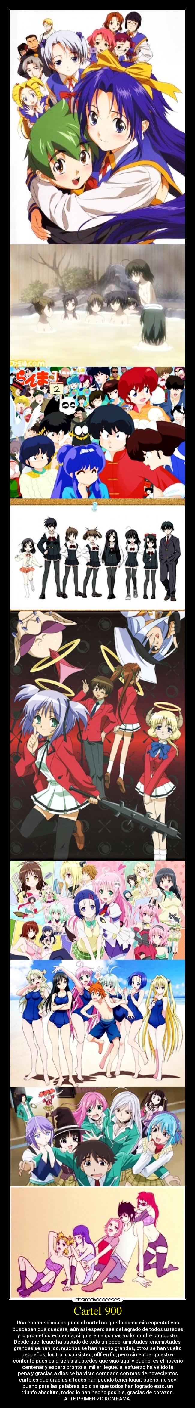 Cartel 900 - Una enorme disculpa pues el cartel no quedo como mis espectativas
buscaban que quedara, aún asi espero sea del agrado de todos ustedes
y lo prometido es deuda, si quieren algo mas yo lo pondré con gusto.
Desde que llegue ha pasado de todo un poco, amistades, enemistades,
grandes se han ido, muchos se han hecho grandes, otros se han vuelto
pequeños, los trolls subsisten, ufff en fin, pero sin embargo estoy
contento pues es gracias a ustedes que sigo aqui y bueno, es el noveno
centenar y espero pronto el millar llegue, el esfuerzo ha valido la
pena y gracias a dios se ha visto coronado con mas de novecientos
carteles que gracias a todos han podido tener lugar, bueno, no soy
bueno para las palabras, solo se que todos han logrado esto, un
triunfo absoluto, todos lo han hecho posible, gracias de corazón.
ATTE PRIMERIZO KON FAMA.