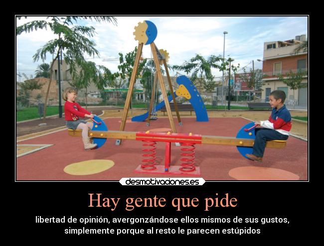 Hay gente que pide - libertad de opinión, avergonzándose ellos mismos de sus gustos,
simplemente porque al resto le parecen estúpidos