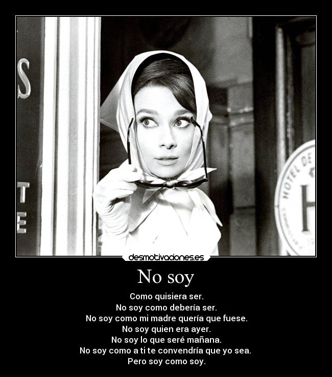 No soy - Como quisiera ser.
No soy como debería ser.
No soy como mi madre quería que fuese.
No soy quien era ayer.
No soy lo que seré mañana.
No soy como a ti te convendría que yo sea.
Pero soy como soy.