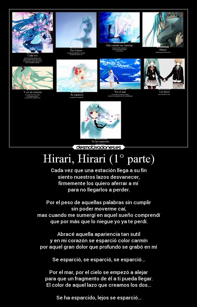 Hirari, Hirari (1° parte) - Cada vez que una estación llega a su fin
siento nuestros lazos desvanecer,
firmemente los quiero aferrar a mí
para no llegarlos a perder.

Por el peso de aquellas palabras sin cumplir
sin poder moverme caí,
mas cuando me sumergí en aquel sueño comprendí
que por más que lo niegue yo ya te perdí.

Abracé aquella apariencia tan sutil
y en mi corazón se esparció color carmín
por aquel gran dolor que profundo se grabó en mí

Se esparció, se esparció, se esparció...

Por el mar, por el cielo se empezó a alejar
para que un fragmento de él a ti pueda llegar.
El color de aquel lazo que creamos los dos...

Se ha esparcido, lejos se esparció...