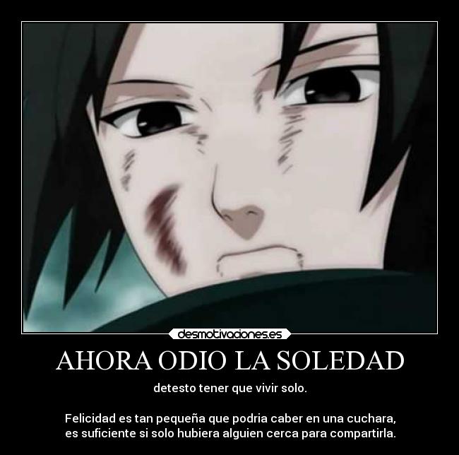 AHORA ODIO LA SOLEDAD - detesto tener que vivir solo.
Felicidad es tan pequeña que podria caber en una cuchara,
es suficiente si solo hubiera alguien cerca para compartirla.