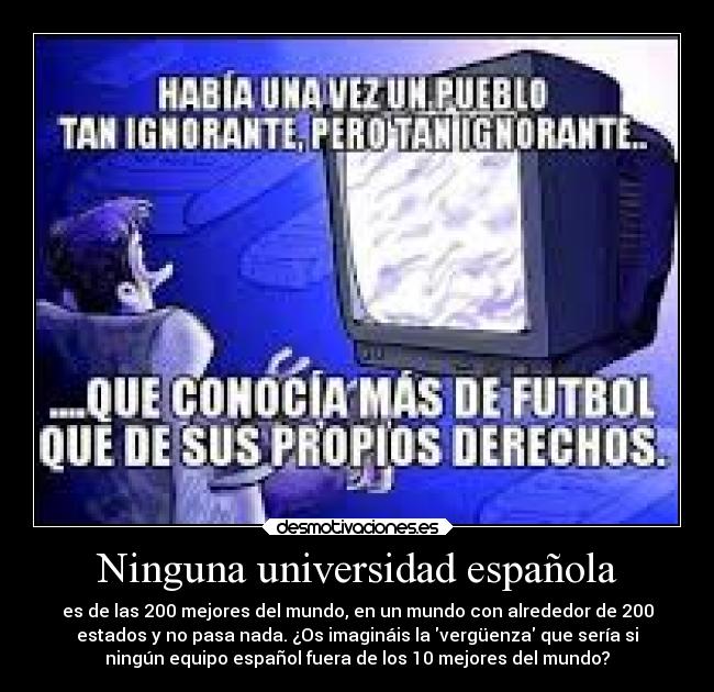 Ninguna universidad española - es de las 200 mejores del mundo, en un mundo con alrededor de 200
estados y no pasa nada. ¿Os imagináis la vergüenza que sería si
ningún equipo español fuera de los 10 mejores del mundo?