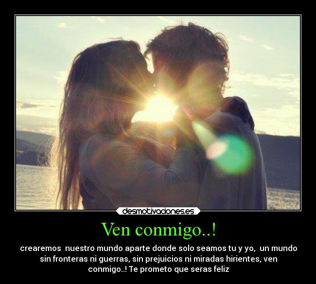 Ven conmigo..! - crearemos nuestro mundo aparte donde solo seamos tu y yo, un mundo
sin fronteras ni guerras, sin prejuicios ni miradas hirientes, ven
conmigo..! Te prometo que seras feliz
